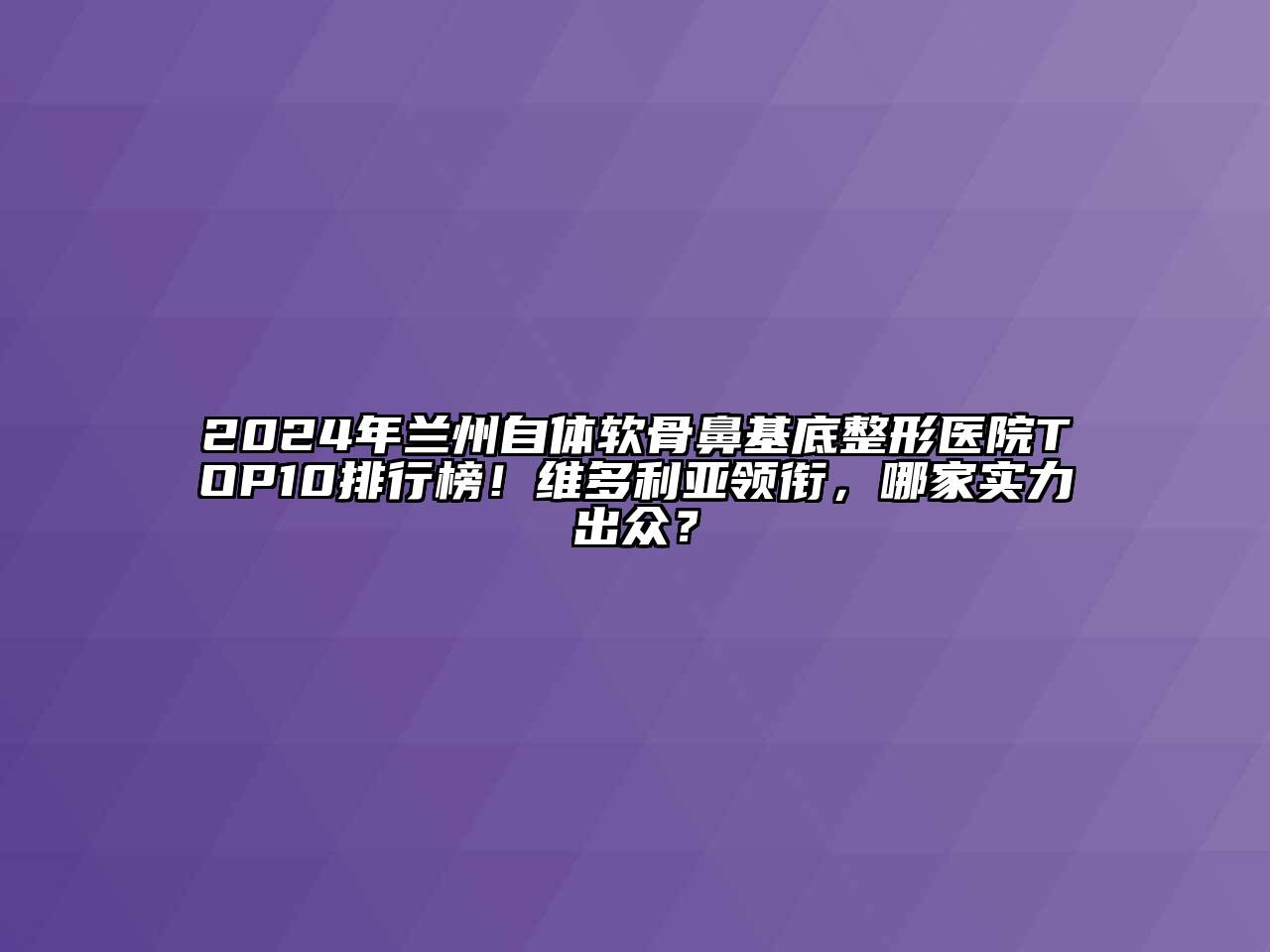 2024年兰州自体软骨鼻基底整形医院TOP10排行榜！维多利亚领衔，哪家实力出众？