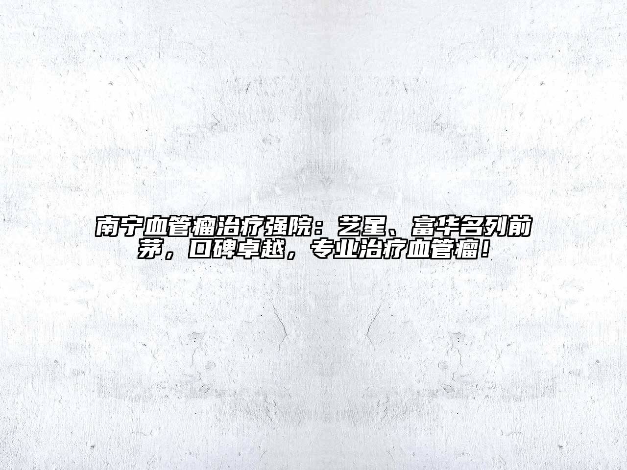 南宁血管瘤治疗强院：艺星、富华名列前茅，口碑卓越，专业治疗血管瘤！