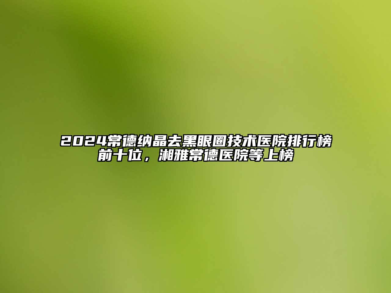 2024常德纳晶去黑眼圈技术医院排行榜前十位，湘雅常德医院等上榜