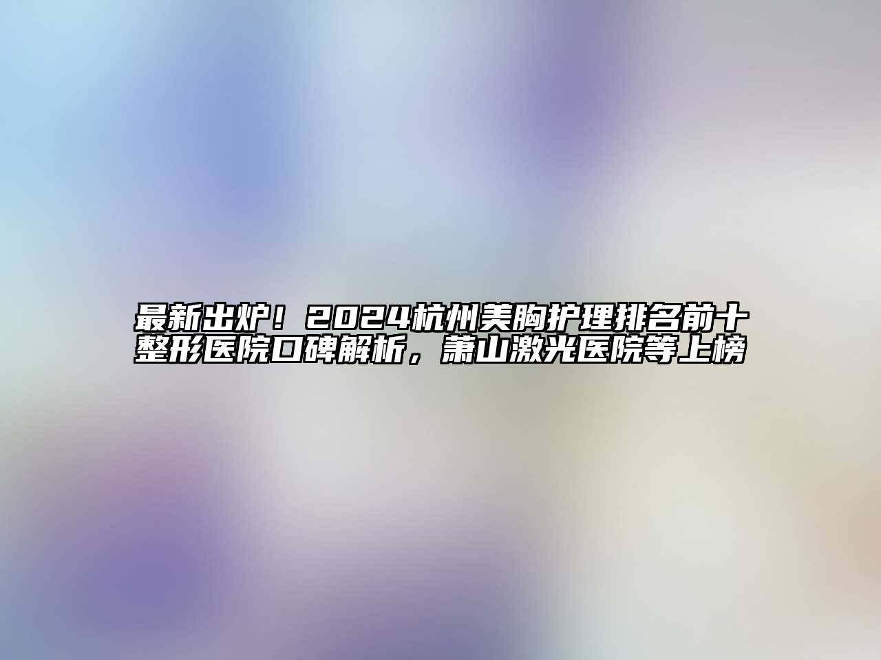 最新出炉！2024杭州美胸护理排名前十整形医院口碑解析，萧山激光医院等上榜