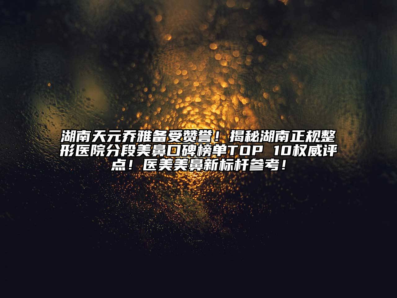湖南天元乔雅备受赞誉！揭秘湖南正规整形医院分段美鼻口碑榜单TOP 10权威评点！医美美鼻新标杆参考！