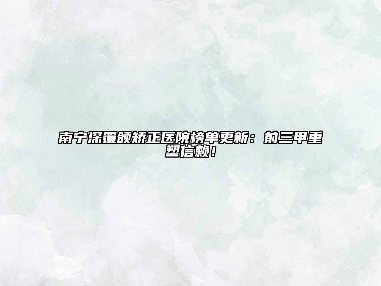 南宁深覆颌矫正医院榜单更新：前三甲重塑信赖！