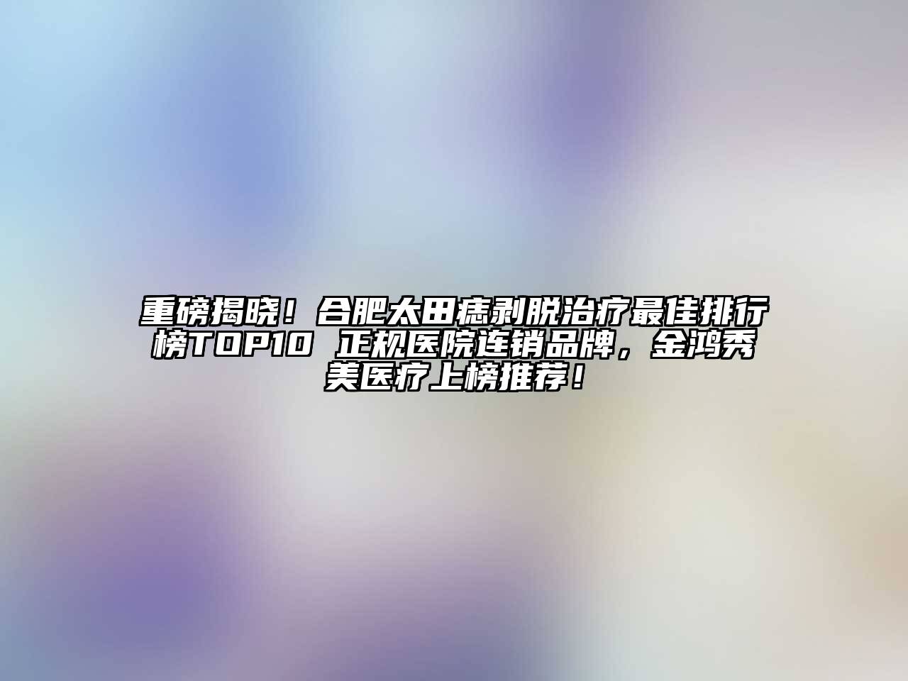 重磅揭晓！合肥太田痣剥脱治疗最佳排行榜TOP10 正规医院连销品牌，金鸿秀美医疗上榜推荐！