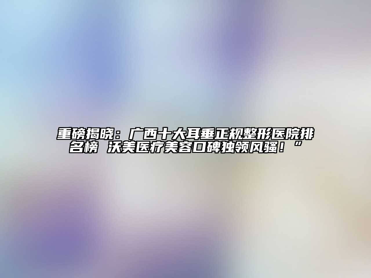 重磅揭晓：广西十大耳垂正规整形医院排名榜 沃美医疗江南app官方下载苹果版
口碑独领风骚！”