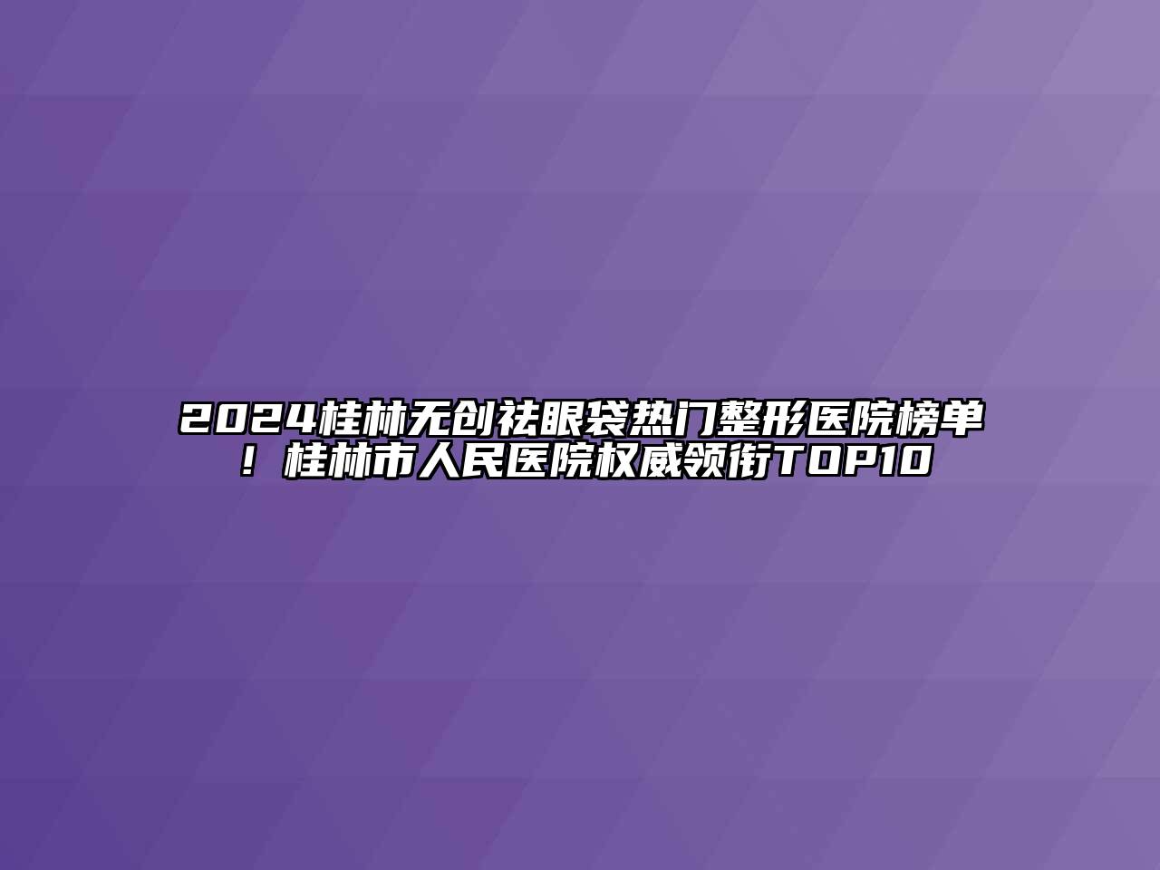 2024桂林无创祛眼袋热门整形医院榜单！桂林市人民医院权威领衔TOP10