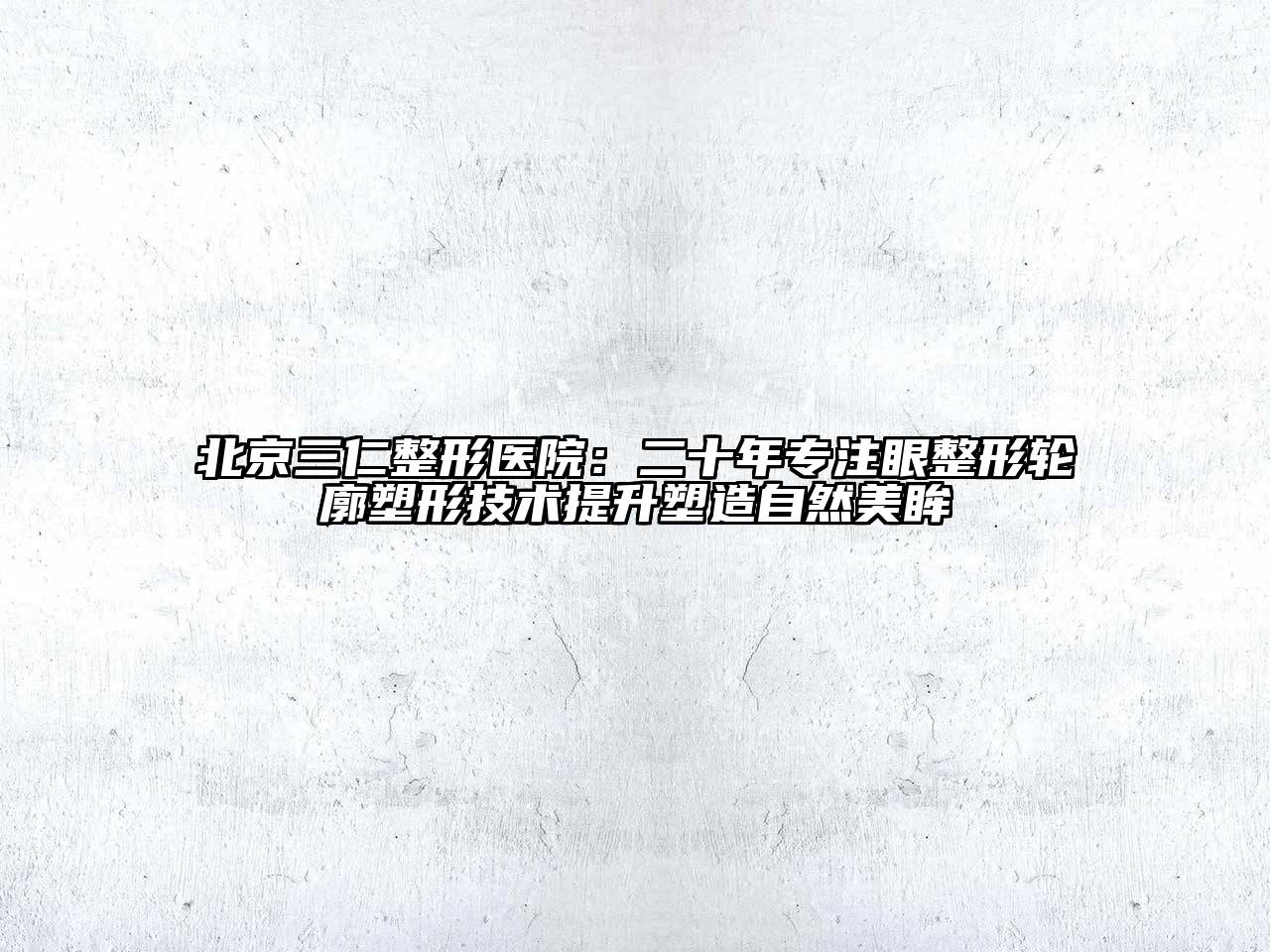 北京三仁整形医院：二十年专注眼整形轮廓塑形技术提升塑造自然美眸