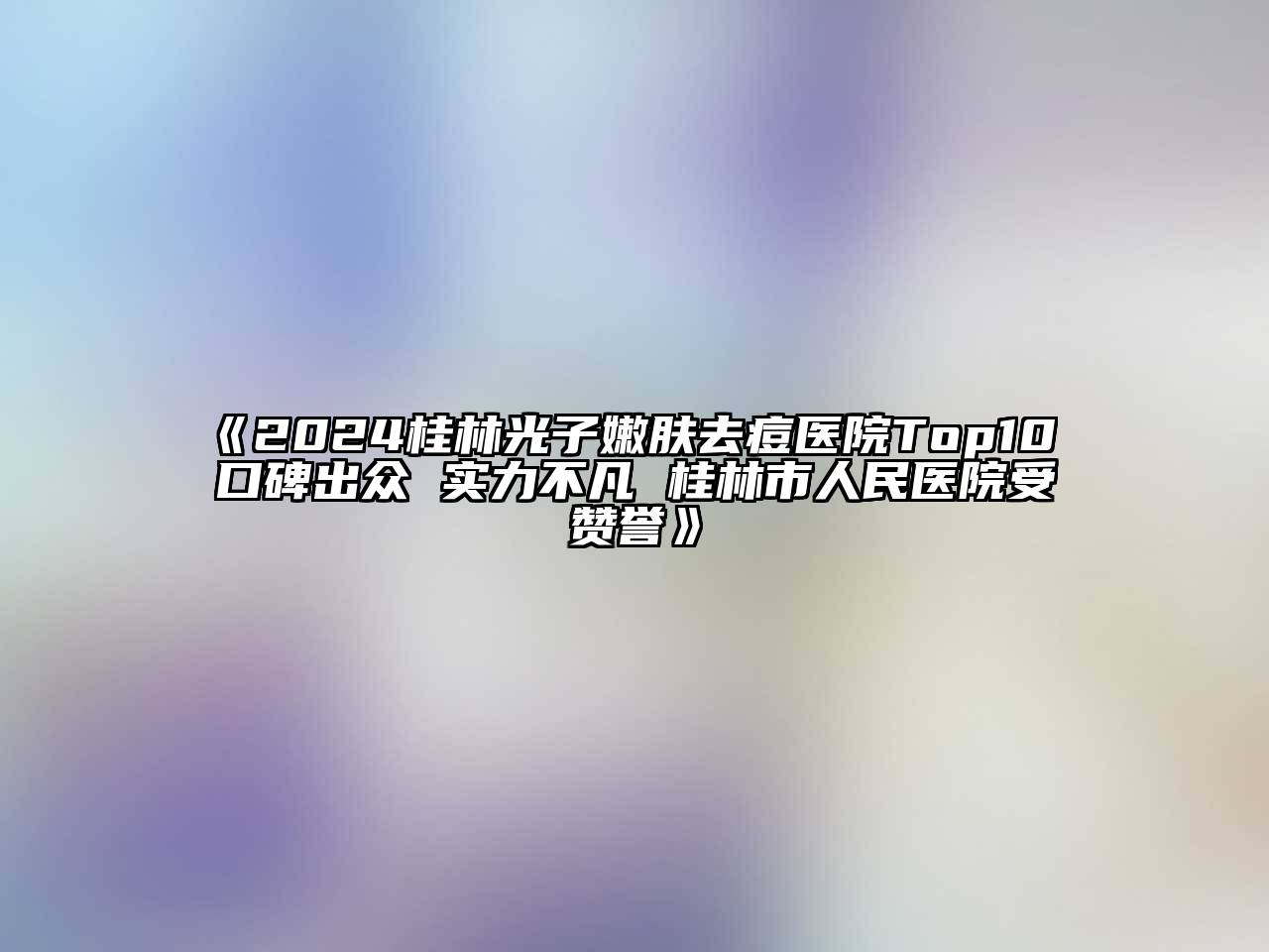 2024桂林光子嫩肤去痘医院Top10 口碑出众 实力不凡 桂林市人民医院受赞誉