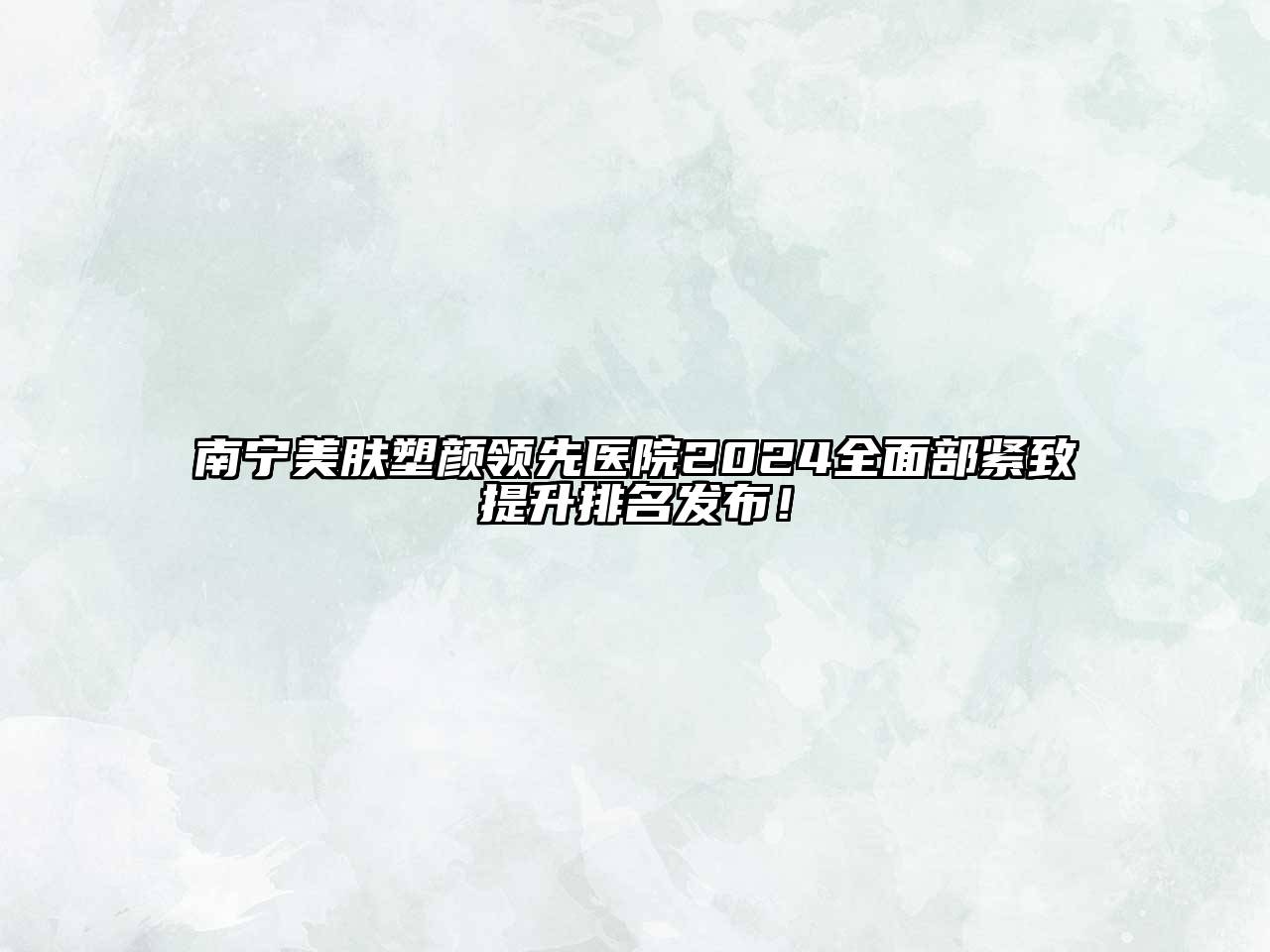 南宁美肤塑颜领先医院2024全面部紧致提升排名发布！