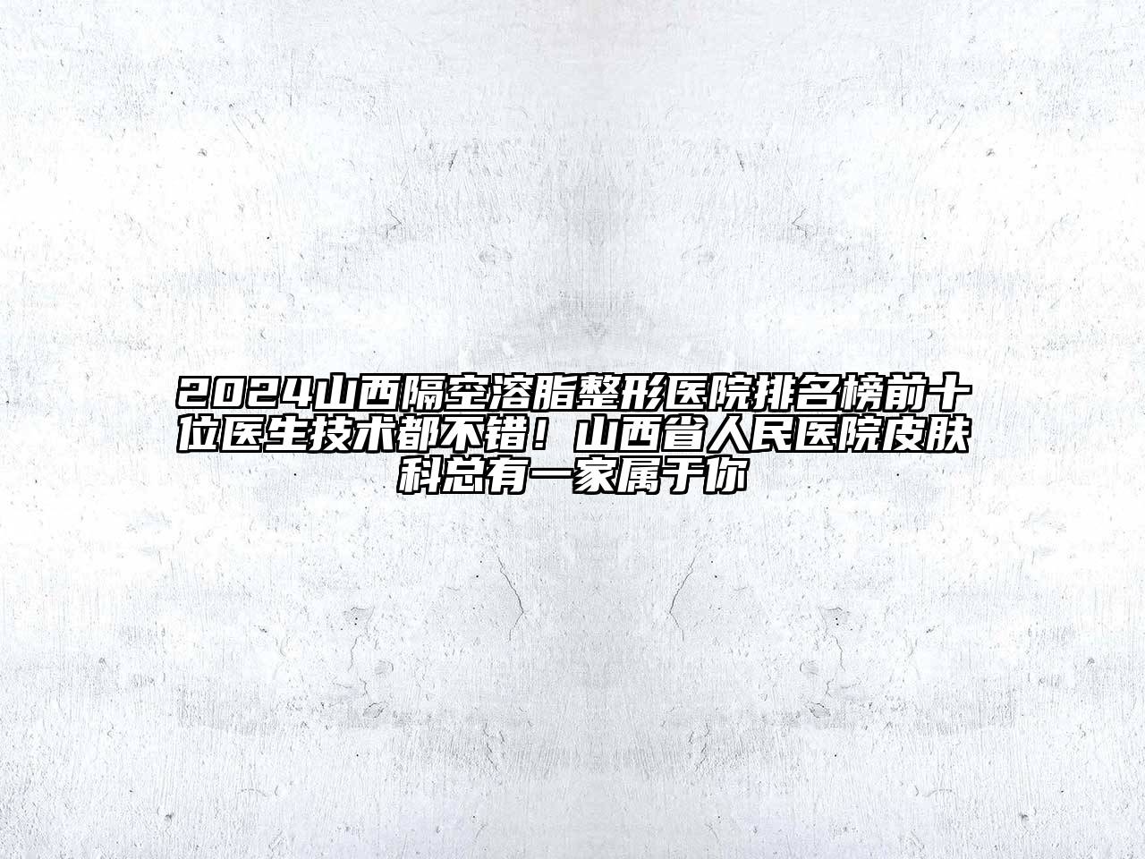 2024山西隔空溶脂整形医院排名榜前十位医生技术都不错！山西省人民医院皮肤科总有一家属于你