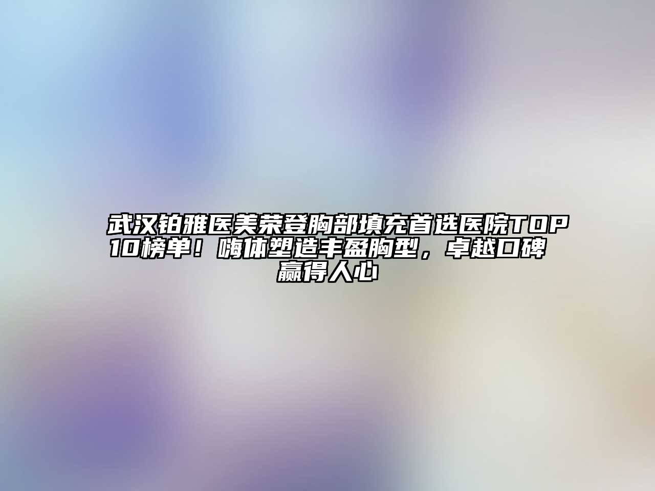 武汉铂雅医美荣登胸部填充首选医院TOP10榜单！嗨体塑造丰盈胸型，卓越口碑赢得人心