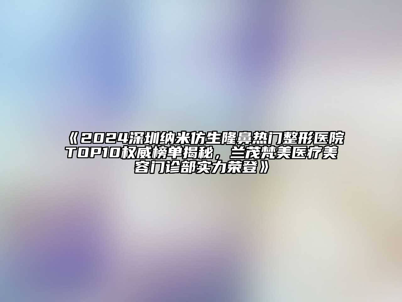 《2024深圳纳米仿生隆鼻热门整形医院TOP10权威榜单揭秘，兰茂梵美医疗江南app官方下载苹果版
门诊部实力荣登》