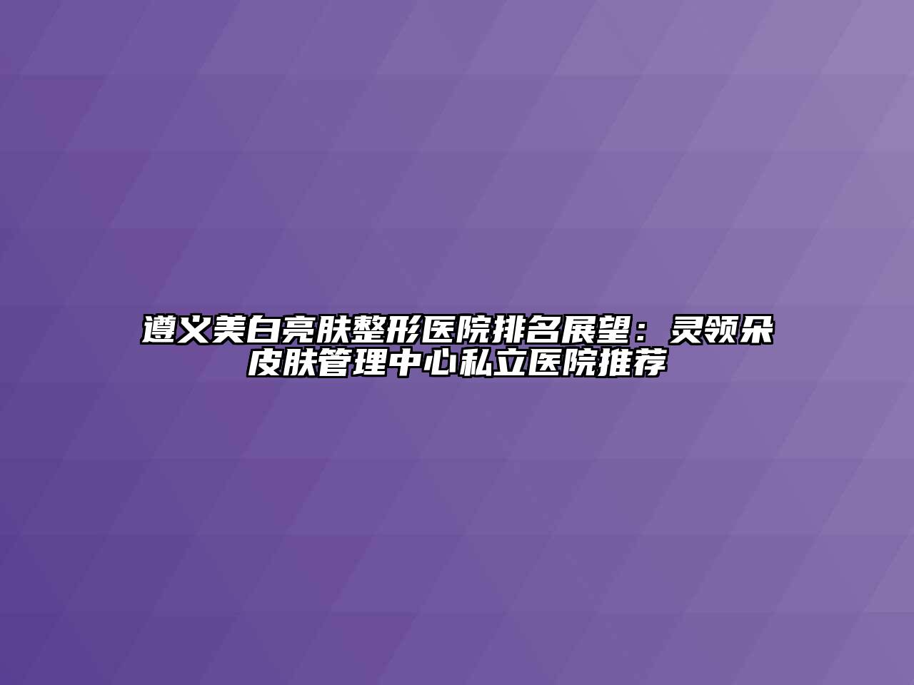 遵义美白亮肤整形医院排名展望：灵领朵皮肤管理中心私立医院推荐