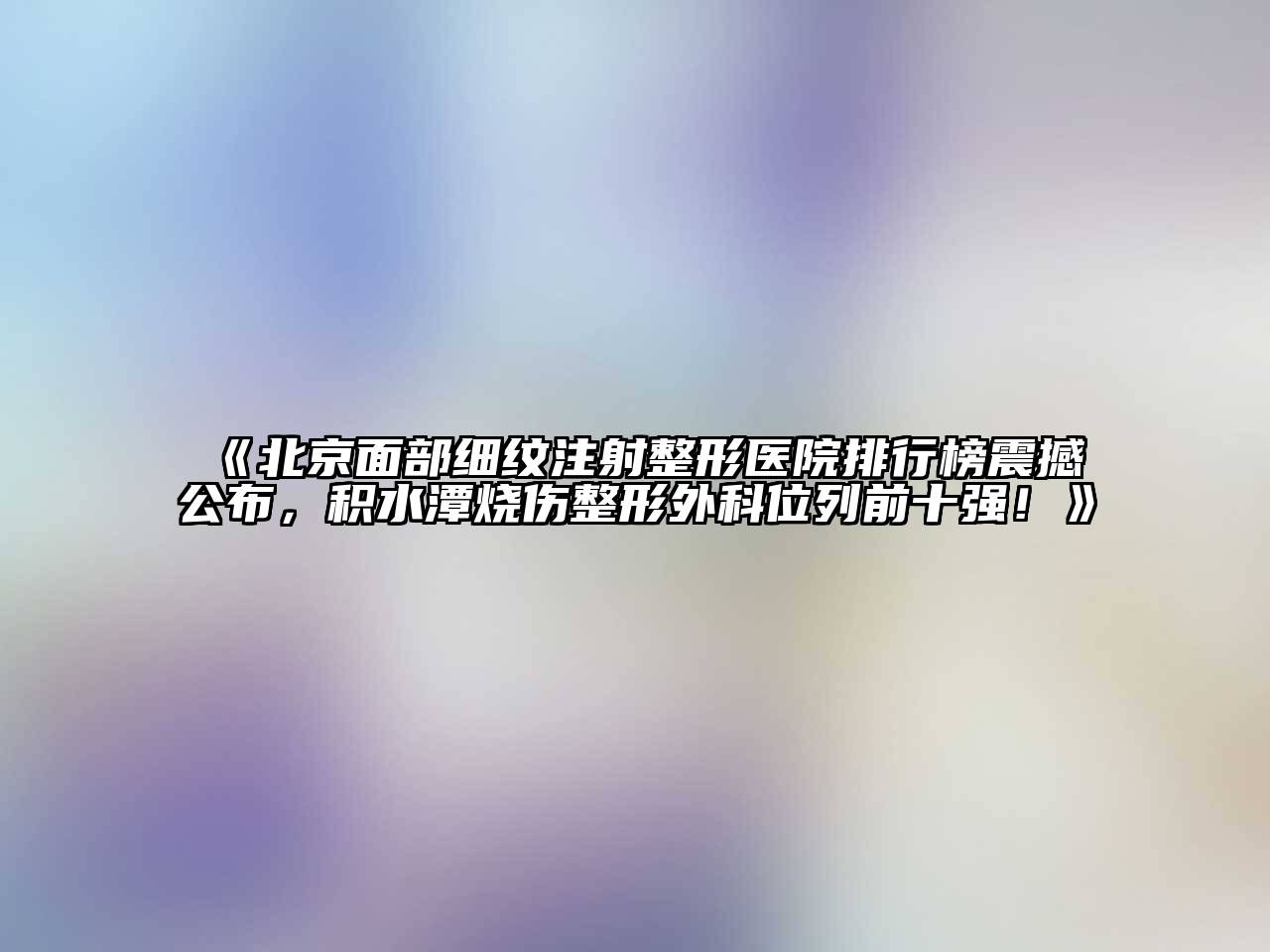 北京面部细纹注射整形医院排行榜震撼公布，积水潭烧伤整形外科位列前十强！