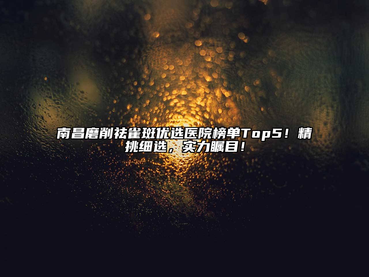 南昌磨削祛雀斑优选医院榜单Top5！精挑细选，实力瞩目！