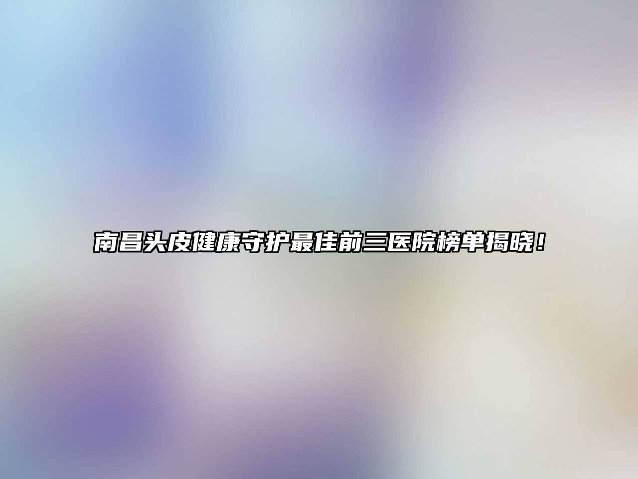 南昌头皮健康守护最佳前三医院榜单揭晓！