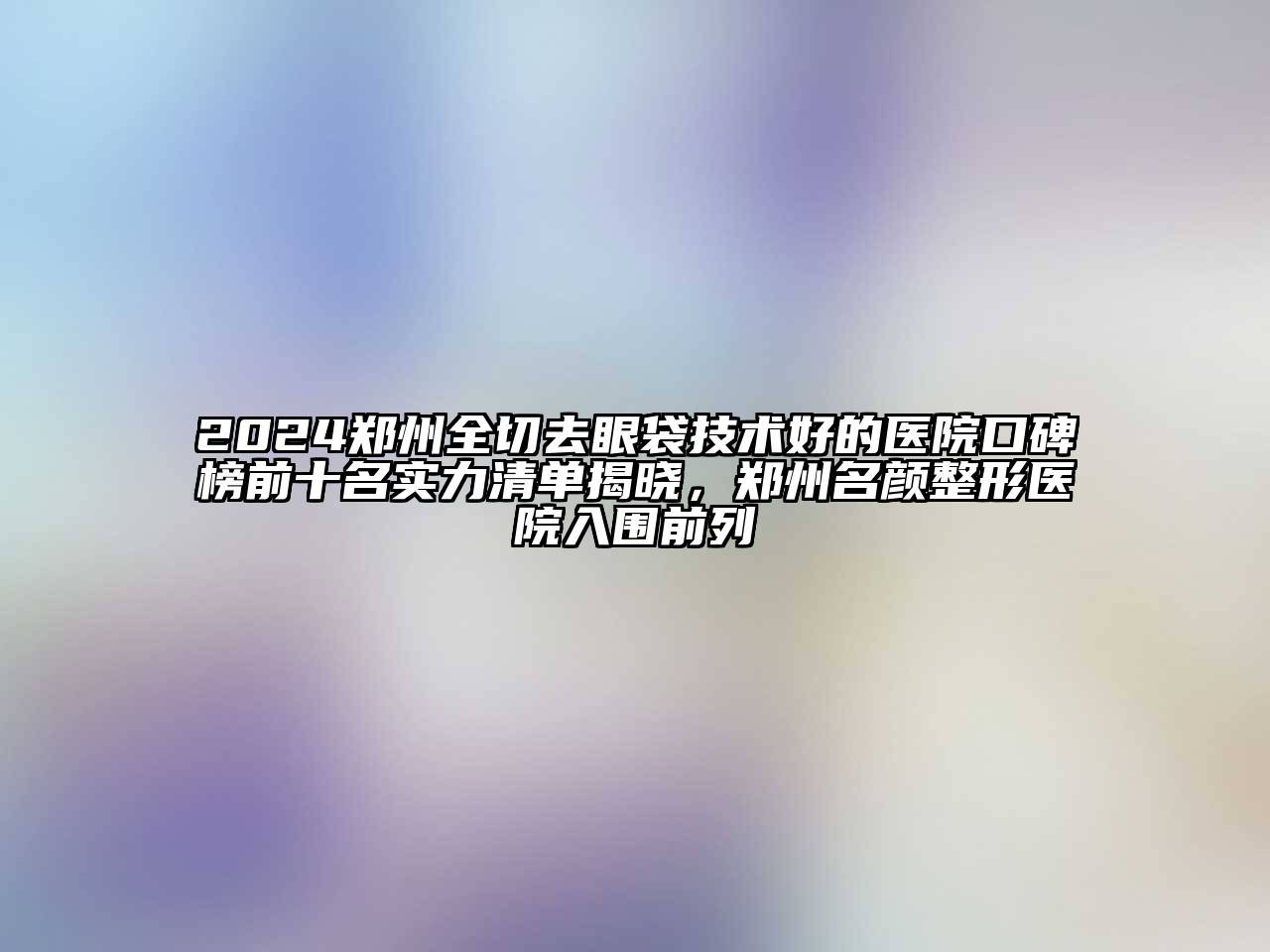 2024郑州全切去眼袋技术好的医院口碑榜前十名实力清单揭晓，郑州名颜整形医院入围前列