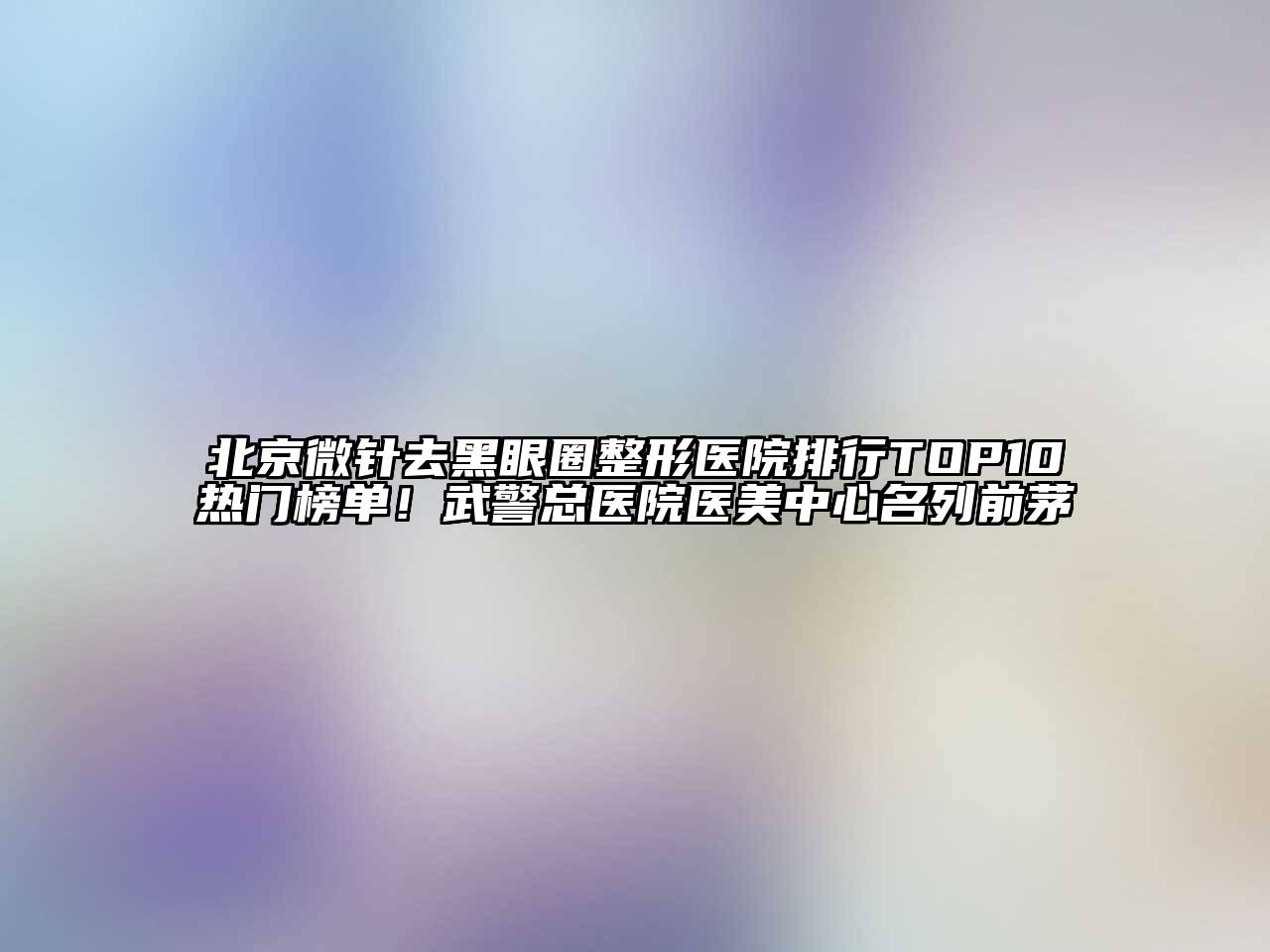 北京微针去黑眼圈整形医院排行TOP10热门榜单！武警总医院医美中心名列前茅