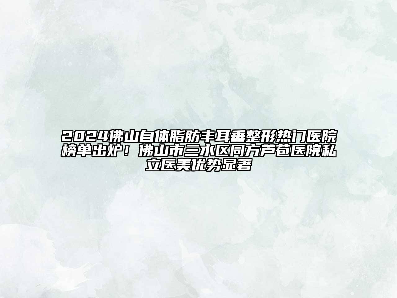 2024佛山自体脂肪丰耳垂整形热门医院榜单出炉！佛山市三水区同方芦苞医院私立医美优势显著