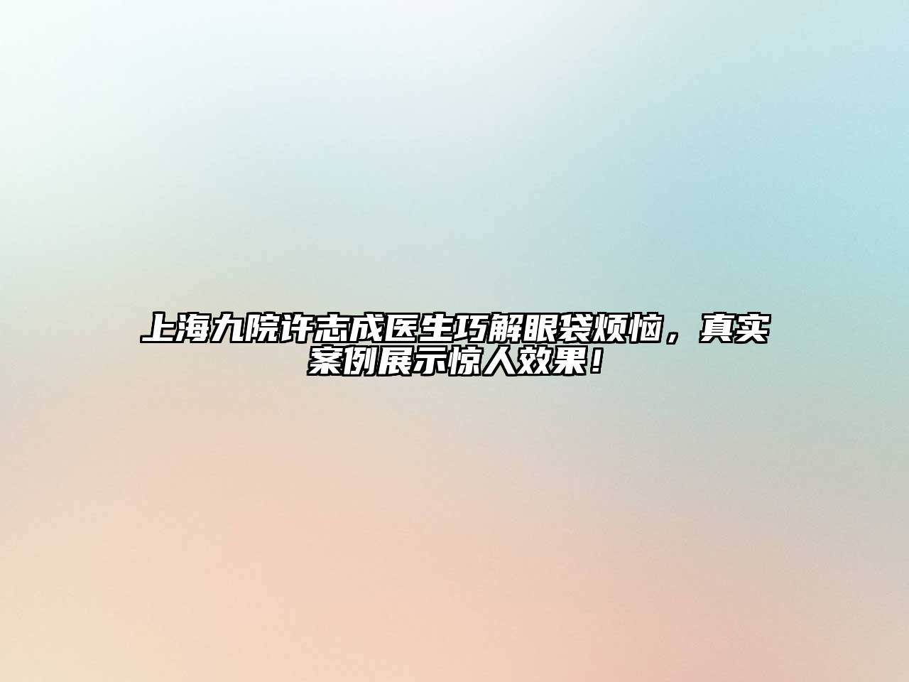 上海九院许志成医生巧解眼袋烦恼，真实案例展示惊人效果！