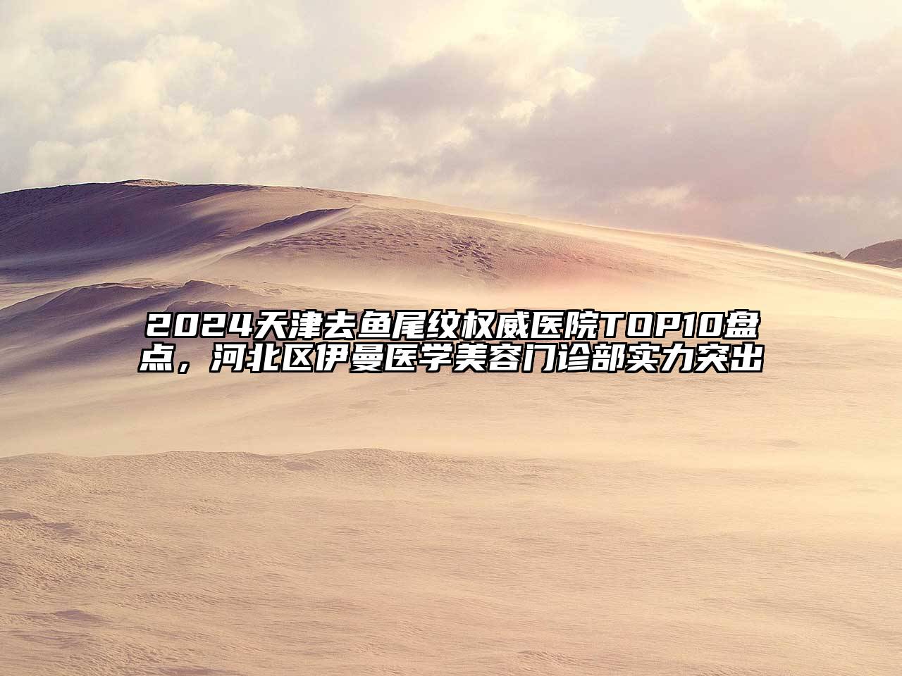 2024天津去鱼尾纹权威医院TOP10盘点，河北区伊曼医学江南app官方下载苹果版
门诊部实力突出