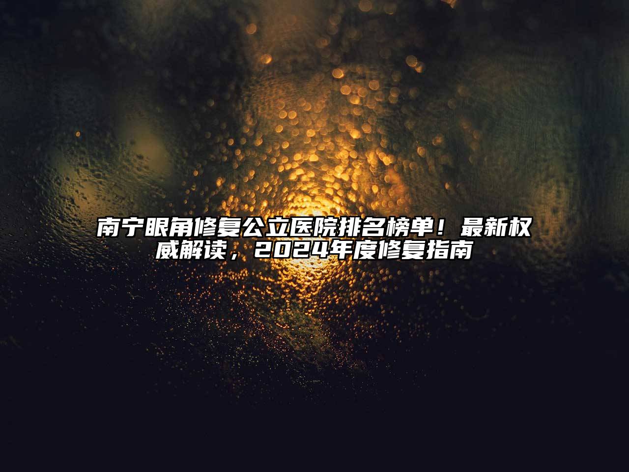 南宁眼角修复公立医院排名榜单！最新权威解读，2024年度修复指南
