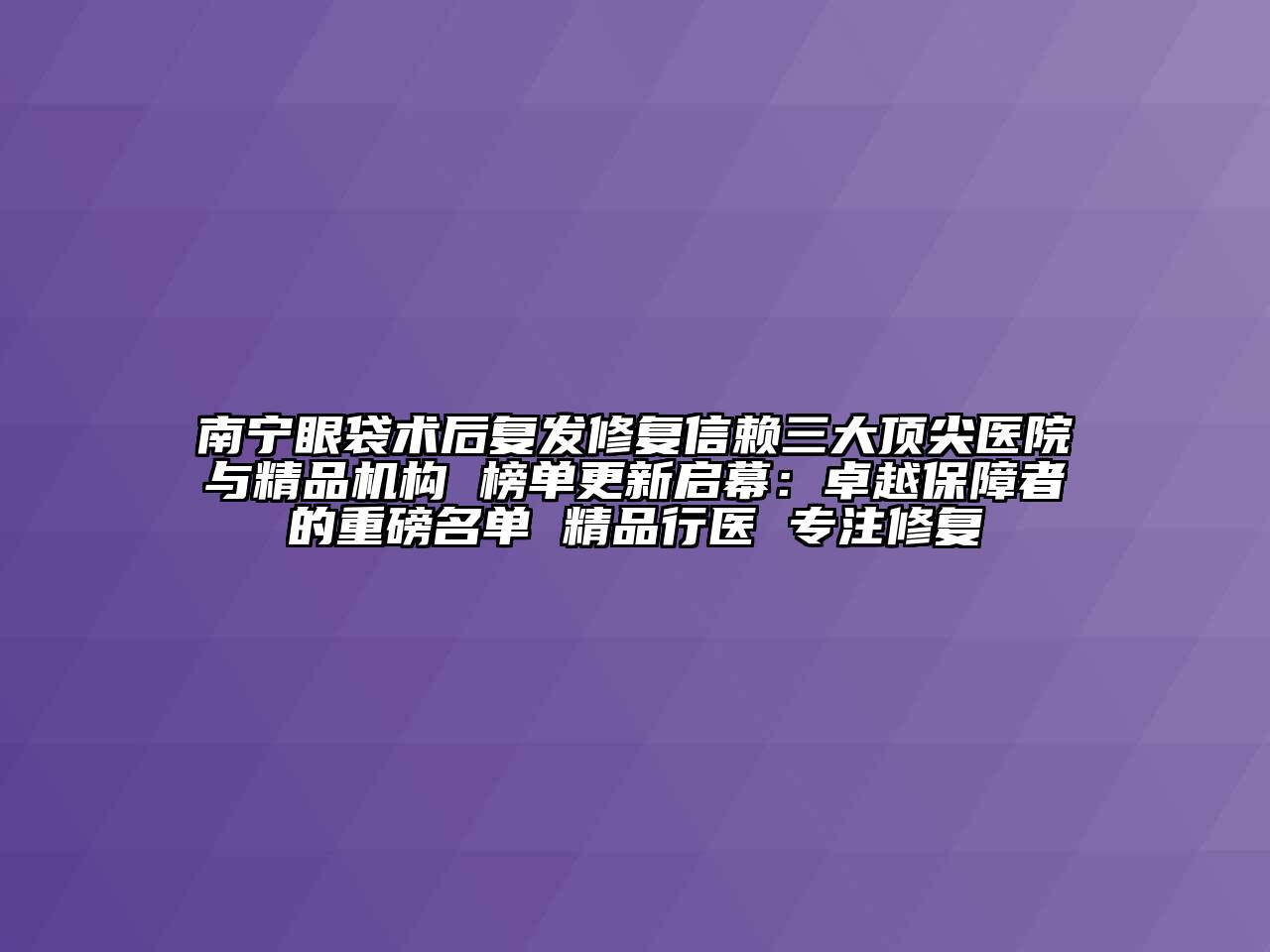 南宁眼袋术后复发修复信赖三大顶尖医院与精品机构 榜单更新启幕：卓越保障者的重磅名单 精品行医 专注修复