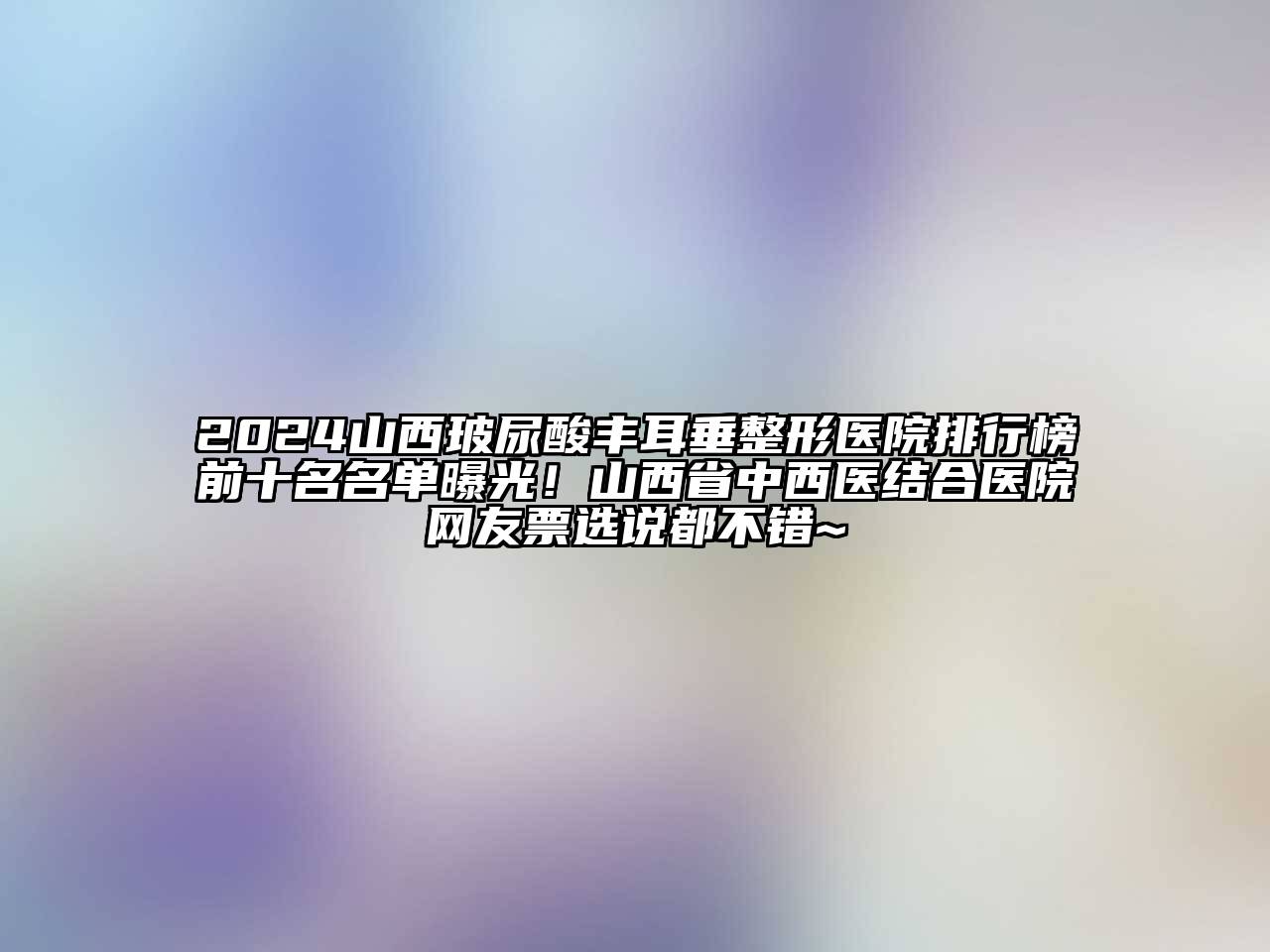 2024山西玻尿酸丰耳垂整形医院排行榜前十名名单曝光！山西省中西医结合医院网友票选说都不错~