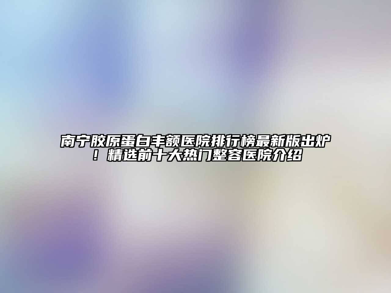 南宁胶原蛋白丰额医院排行榜最新版出炉！精选前十大热门整容医院介绍