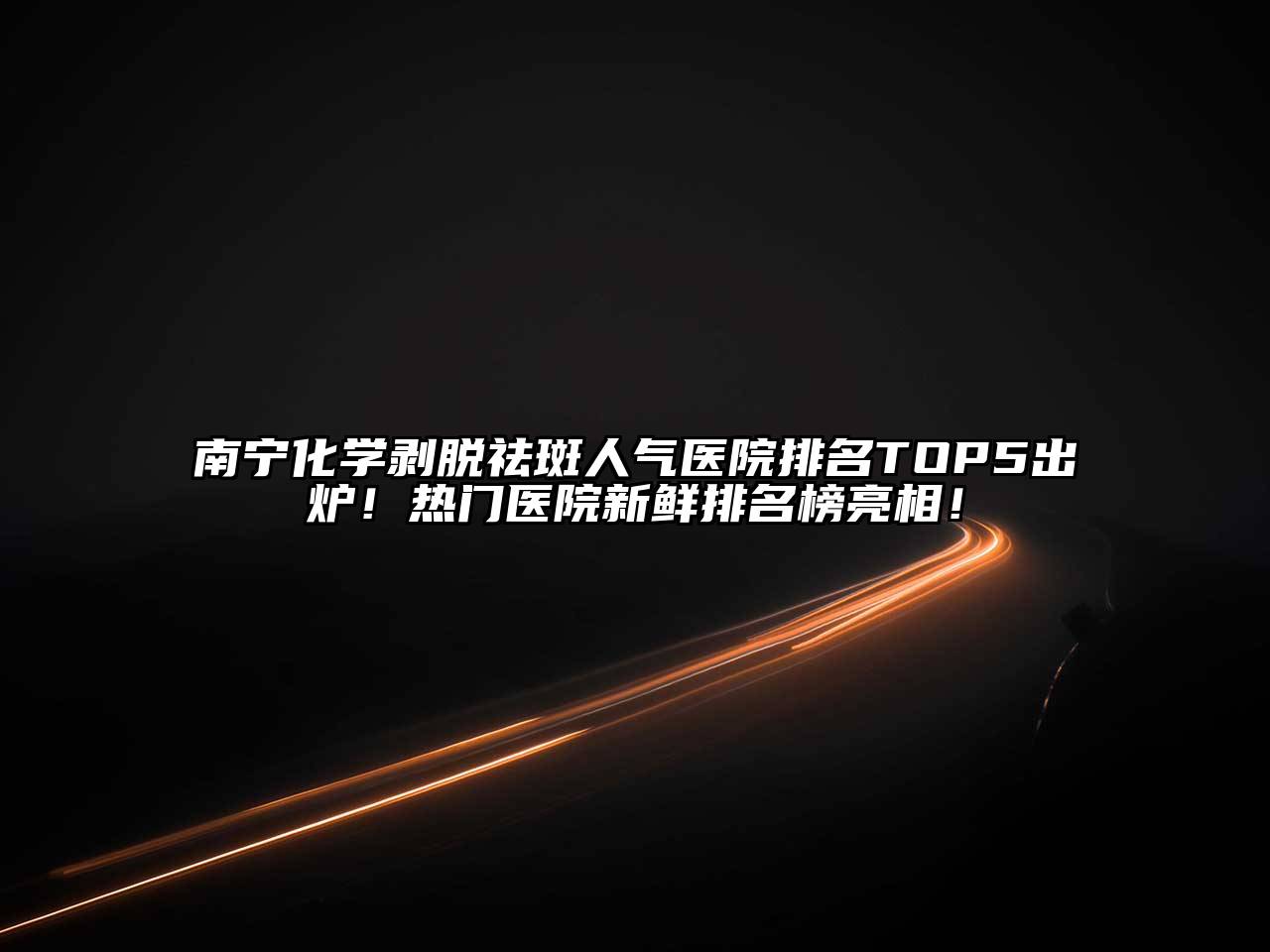 南宁化学剥脱祛斑人气医院排名TOP5出炉！热门医院新鲜排名榜亮相！