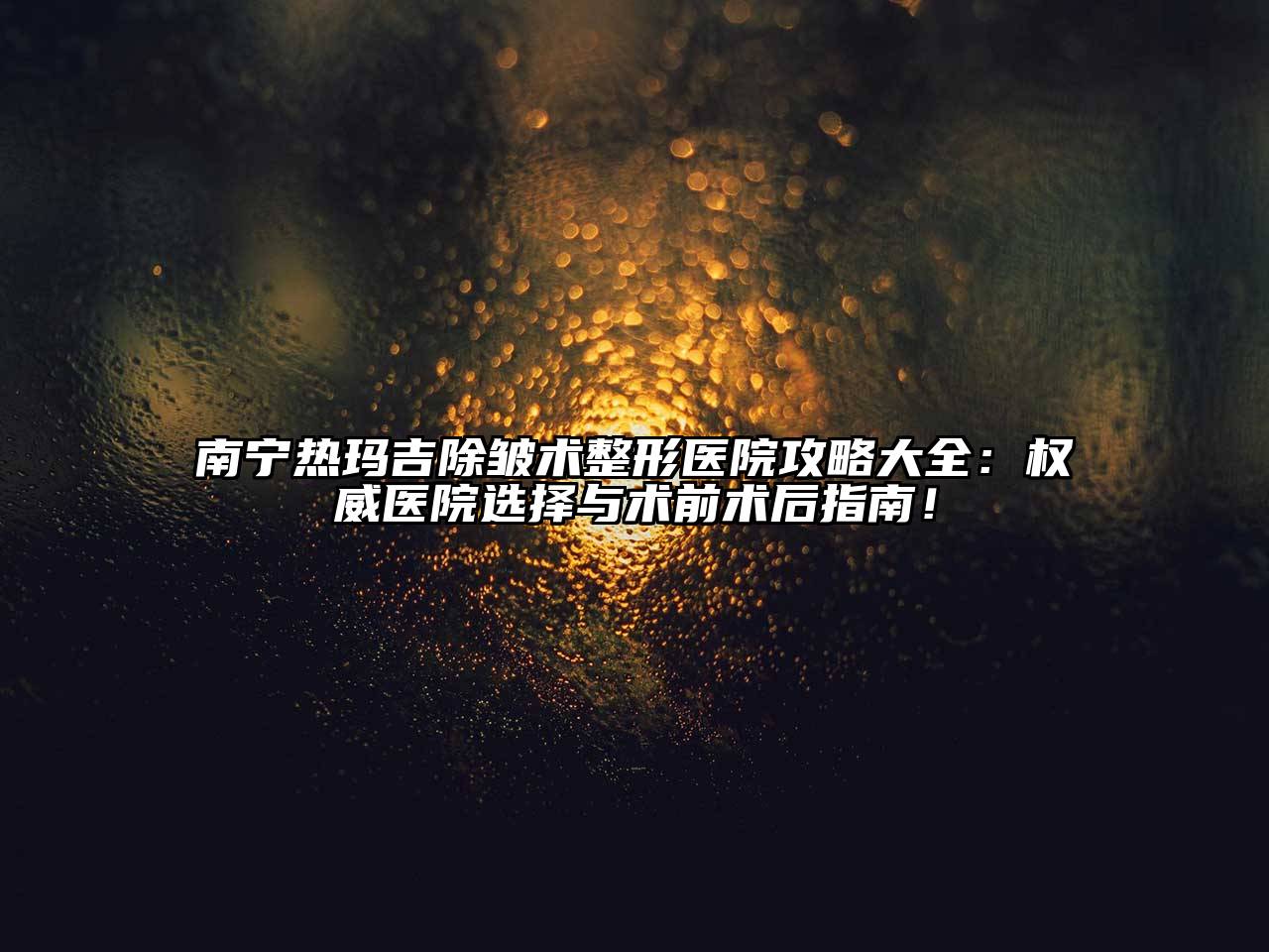 南宁热玛吉除皱术整形医院攻略大全：权威医院选择与术前术后指南！