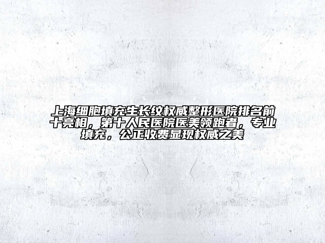 上海细胞填充生长纹权威整形医院排名前十亮相，第十人民医院医美领跑者，专业填充，公正收费显现权威之美