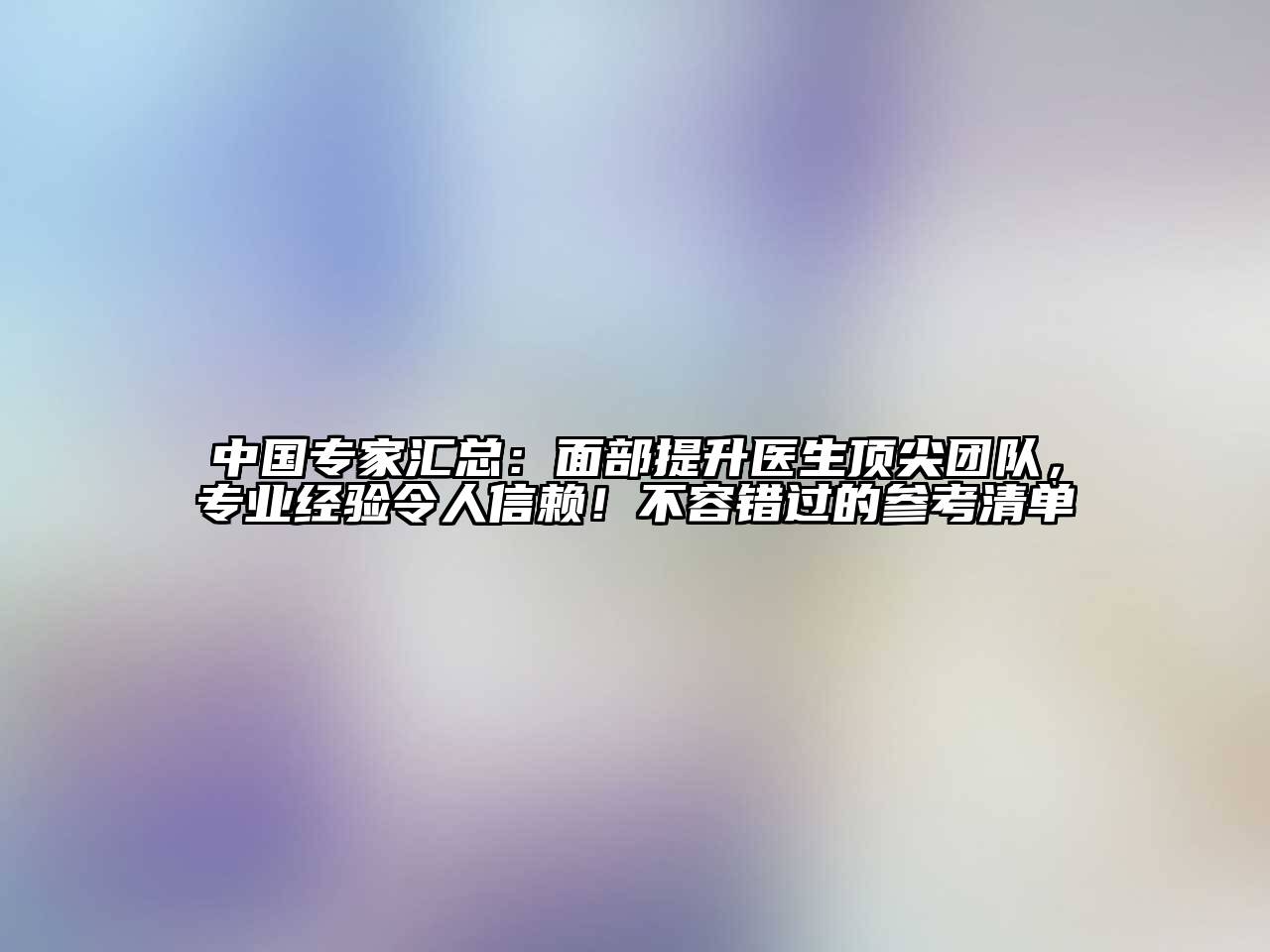 中国专家汇总：面部提升医生顶尖团队，专业经验令人信赖！不容错过的参考清单