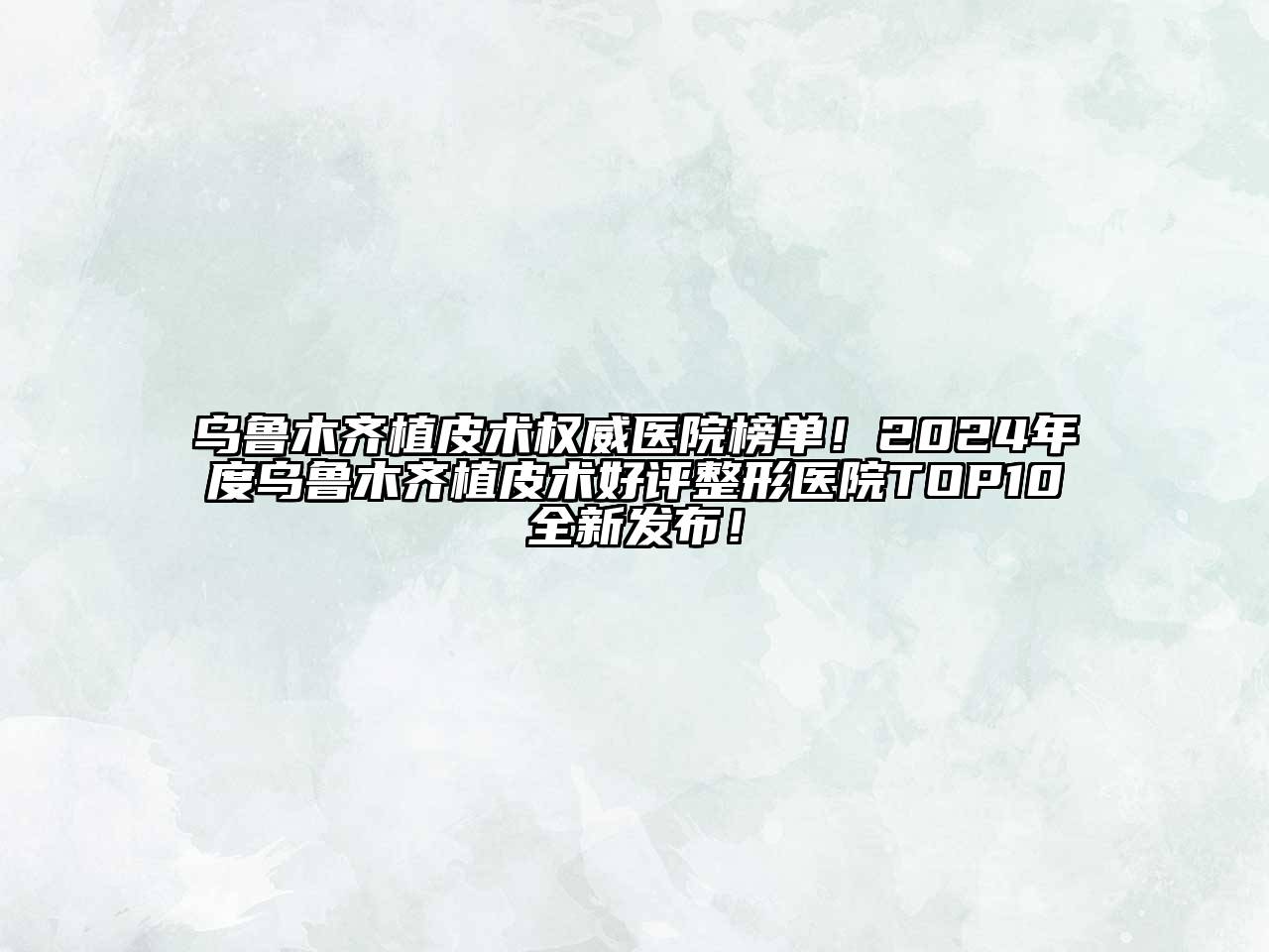 乌鲁木齐植皮术权威医院榜单！2024年度乌鲁木齐植皮术好评整形医院TOP10全新发布！