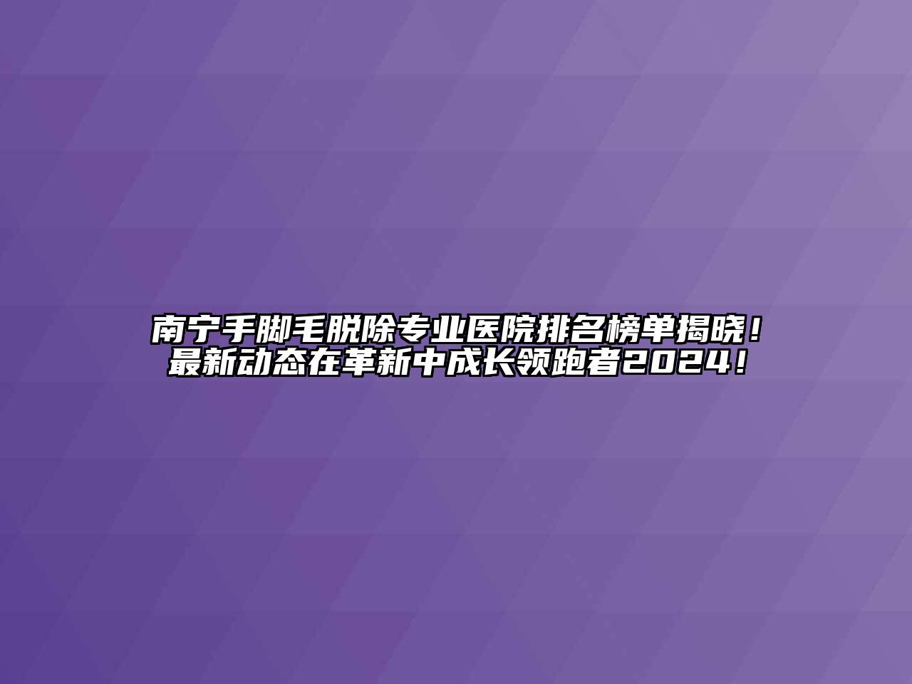 南宁手脚毛脱除专业医院排名榜单揭晓！最新动态在革新中成长领跑者2024！