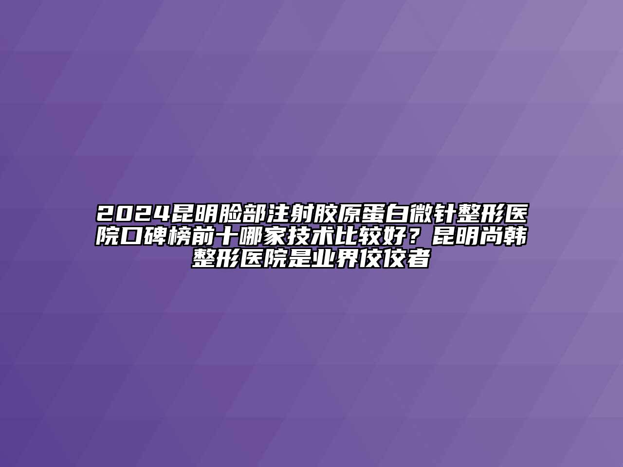 2024昆明脸部注射胶原蛋白微针整形医院口碑榜前十哪家技术比较好？昆明尚韩整形医院是业界佼佼者