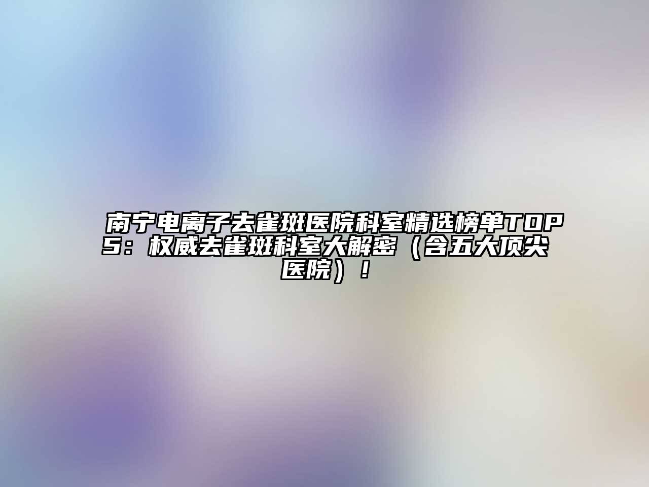 南宁电离子去雀斑医院科室精选榜单TOP5：权威去雀斑科室大解密（含五大顶尖医院）！