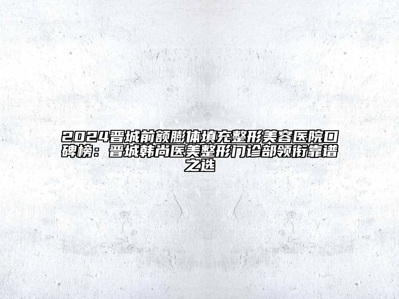 2024晋城前额膨体填充江南广告
口碑榜：晋城韩尚医美整形门诊部领衔靠谱之选