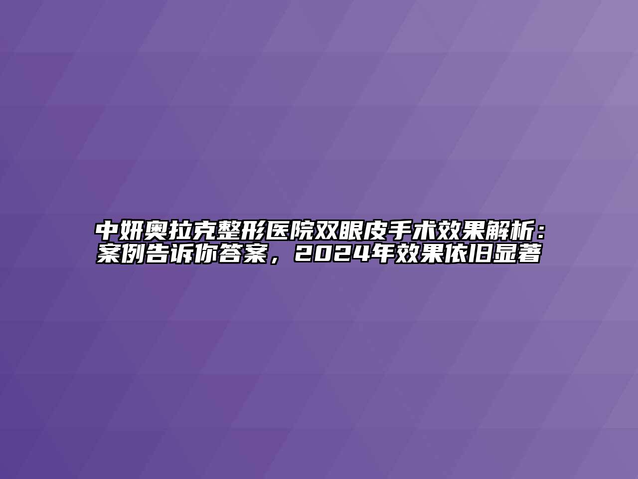 中妍奥拉克整形医院双眼皮手术效果解析：案例告诉你答案，2024年效果依旧显著