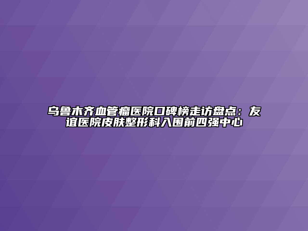 乌鲁木齐血管瘤医院口碑榜走访盘点：友谊医院皮肤整形科入围前四强中心