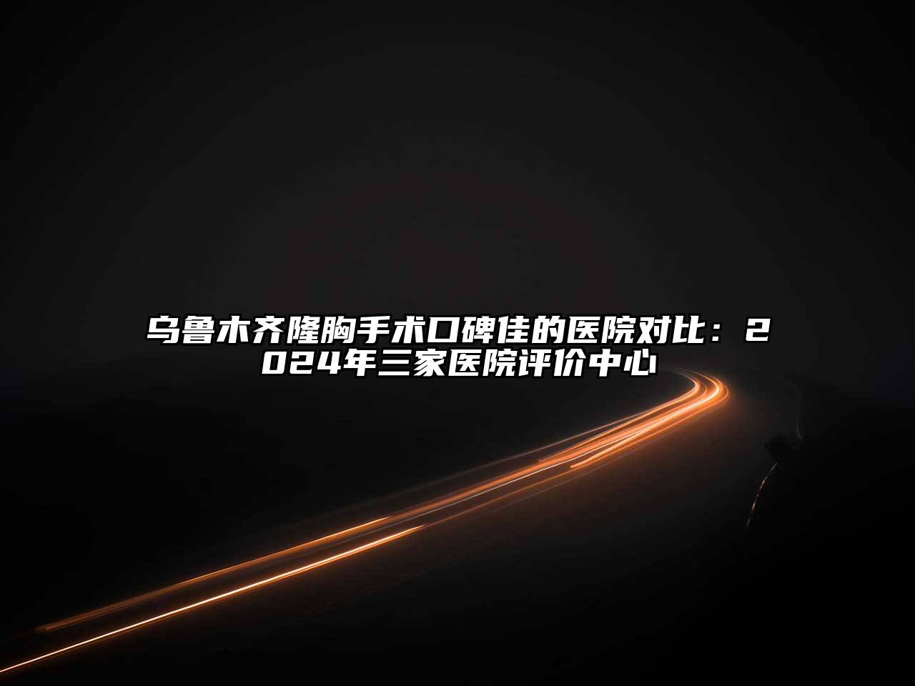 乌鲁木齐隆胸手术口碑佳的医院对比：2024年三家医院评价中心