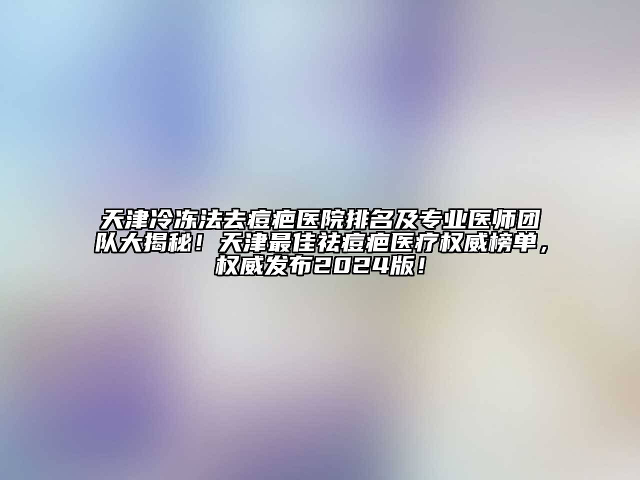 天津冷冻法去痘疤医院排名及专业医师团队大揭秘！天津最佳祛痘疤医疗权威榜单，权威发布2024版！