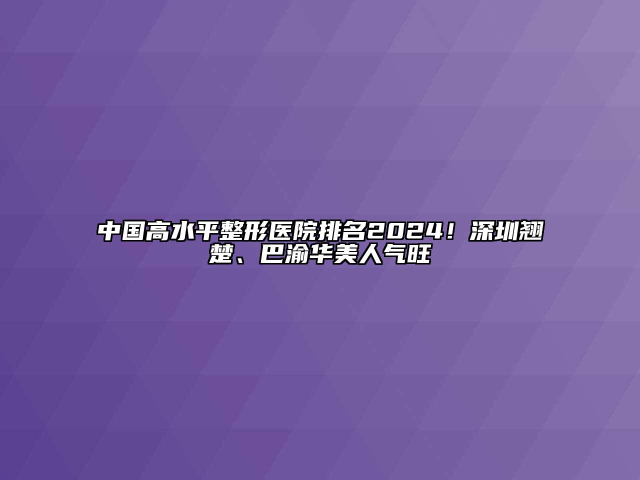 中国高水平整形医院排名2024！深圳翘楚、巴渝华美人气旺