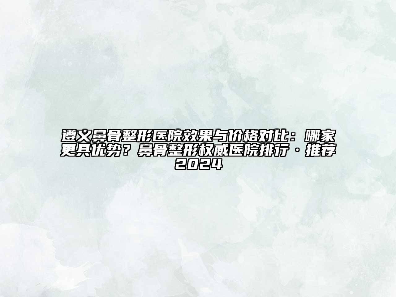 遵义鼻骨整形医院效果与价格对比：哪家更具优势？鼻骨整形权威医院排行·推荐2024