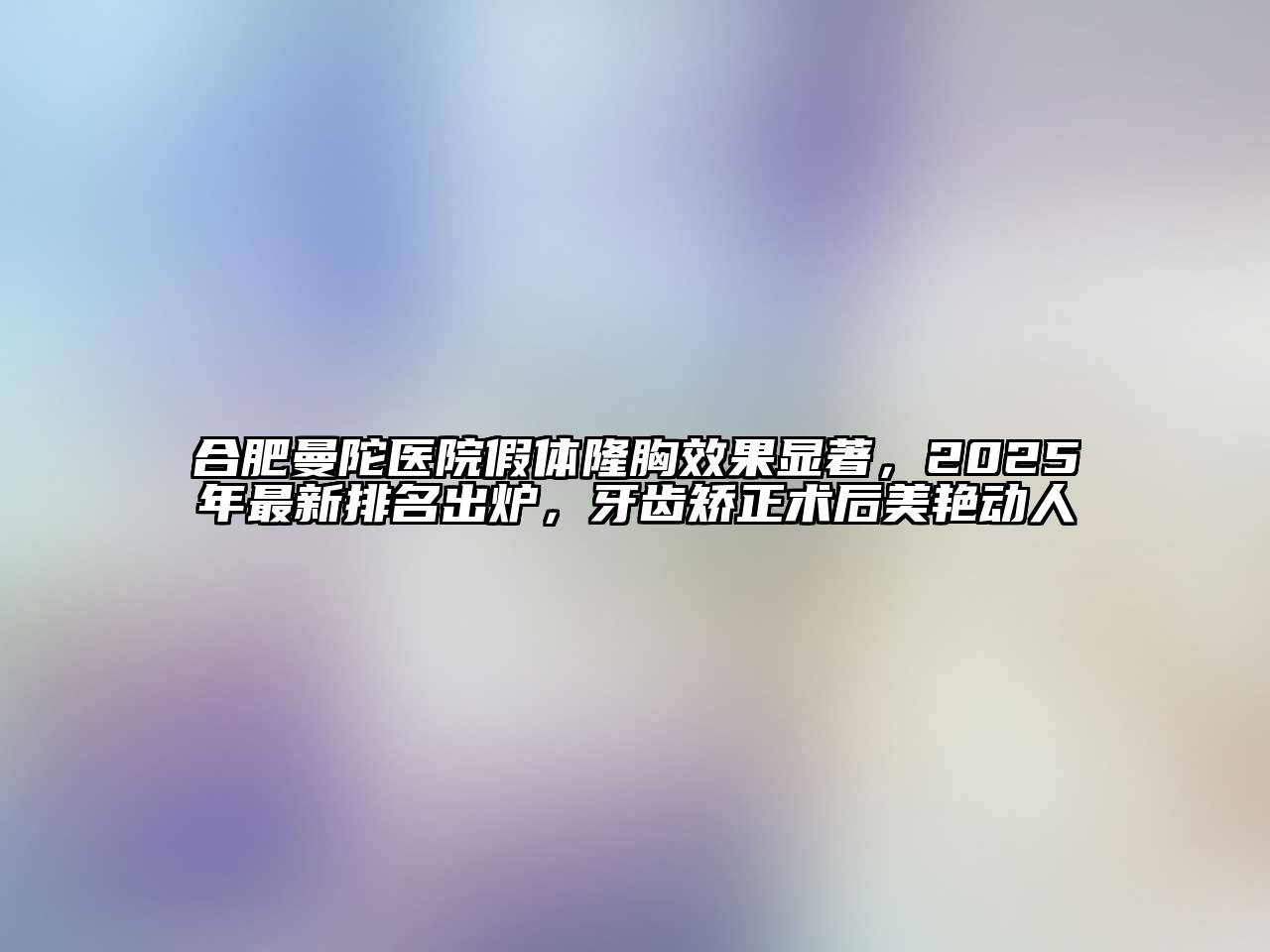 合肥曼陀医院假体隆胸效果显著，2025年最新排名出炉，牙齿矫正术后美艳动人