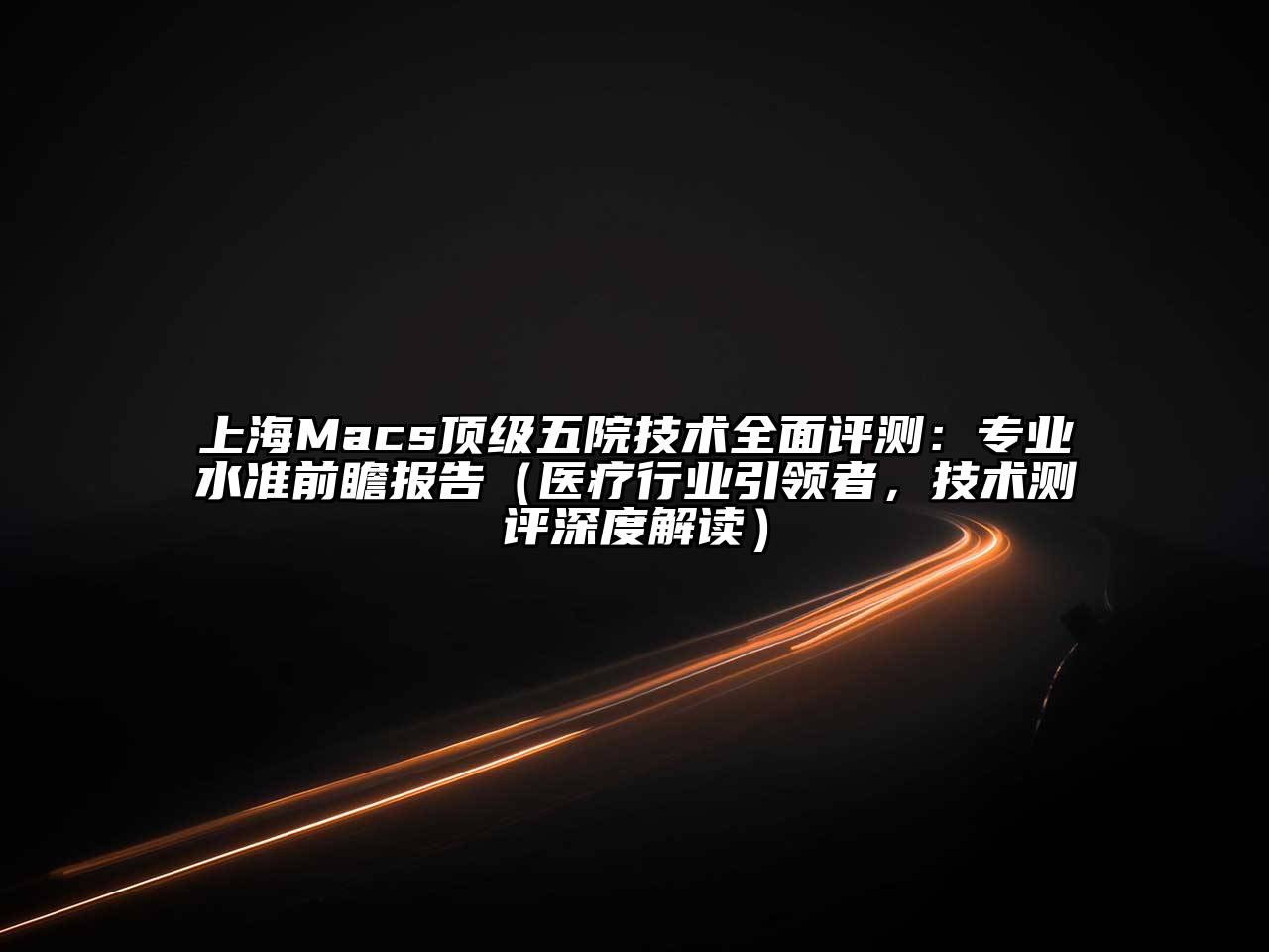 上海Macs顶级五院技术全面评测：专业水准前瞻报告（医疗行业引领者，技术测评深度解读）