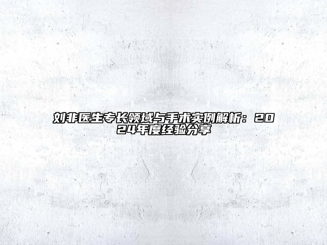 刘非医生专长领域与手术实例解析：2024年度经验分享