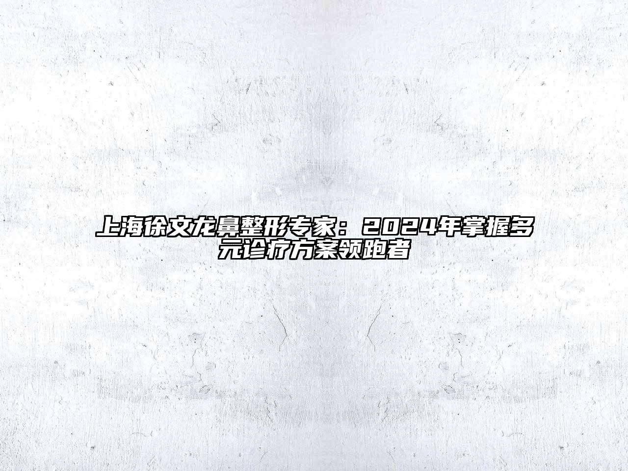 上海徐文龙鼻整形专家：2024年掌握多元诊疗方案领跑者