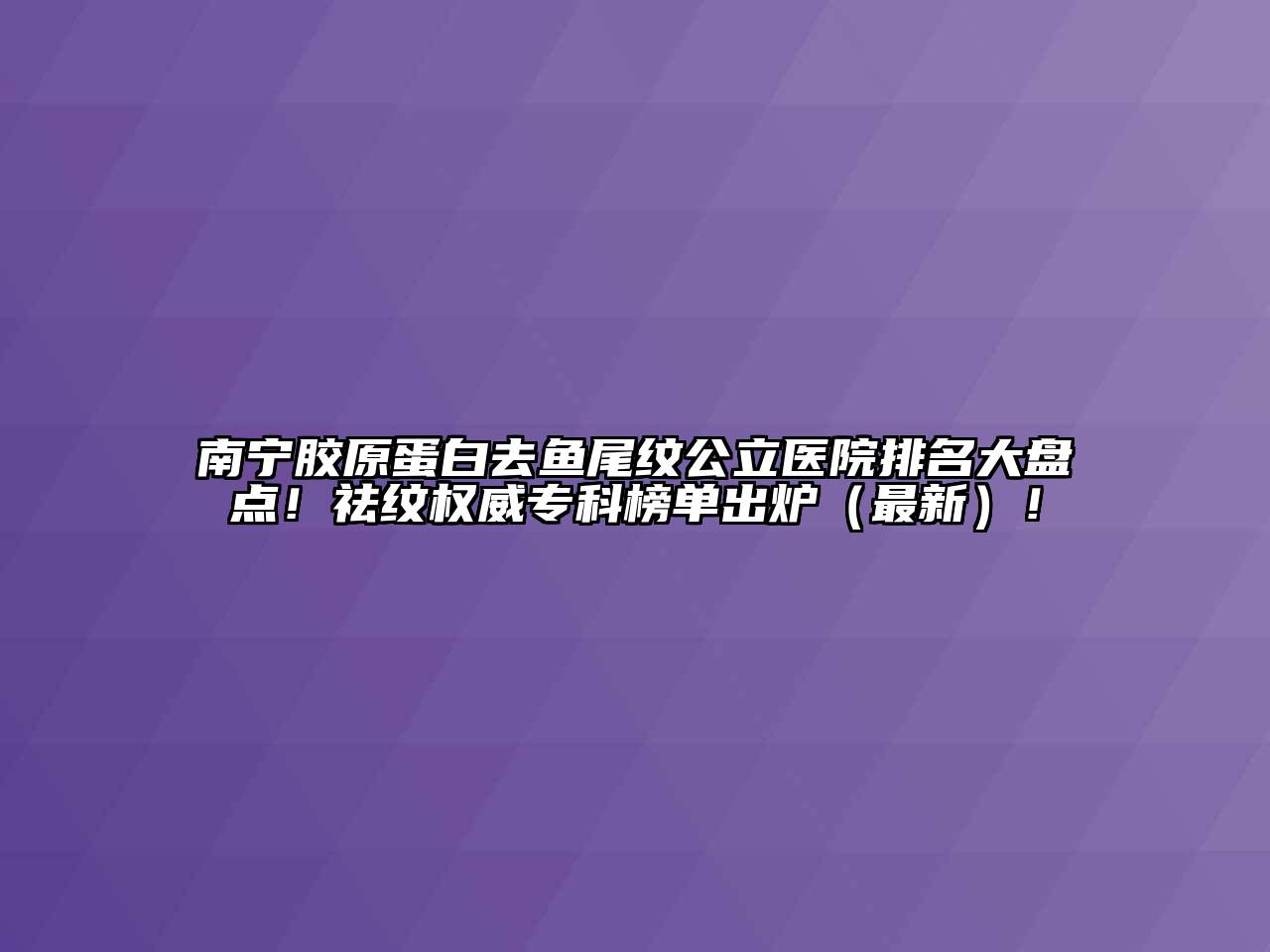 南宁胶原蛋白去鱼尾纹公立医院排名大盘点！祛纹权威专科榜单出炉（最新）！