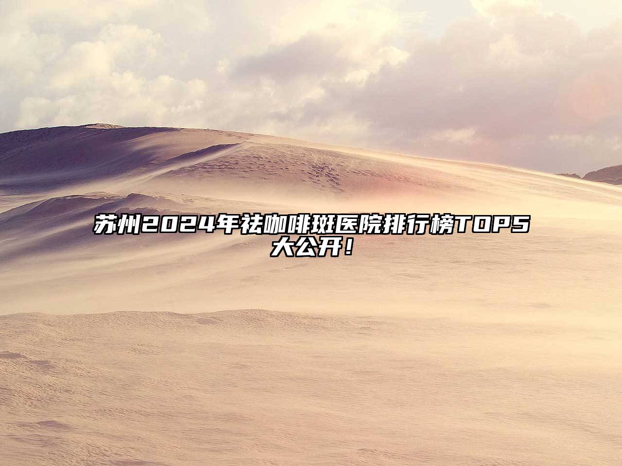 苏州2024年祛咖啡斑医院排行榜TOP5大公开！