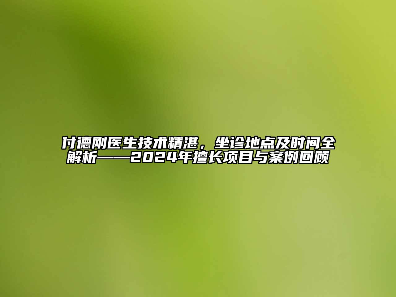 付德刚医生技术精湛，坐诊地点及时间全解析——2024年擅长项目与案例回顾